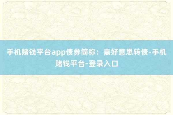 手机赌钱平台app债券简称:嘉好意思转债-手机赌钱平台-登录入口