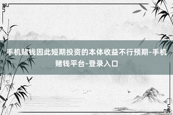 手机赌钱因此短期投资的本体收益不行预期-手机赌钱平台-登录入口