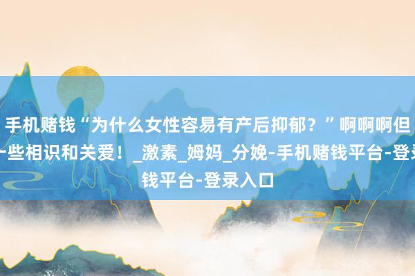 手机赌钱“为什么女性容易有产后抑郁？”啊啊啊但愿多一些相识和关爱！_激素_姆妈_分娩-手机赌钱平台-登录入口