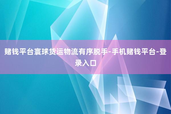 赌钱平台寰球货运物流有序脱手-手机赌钱平台-登录入口