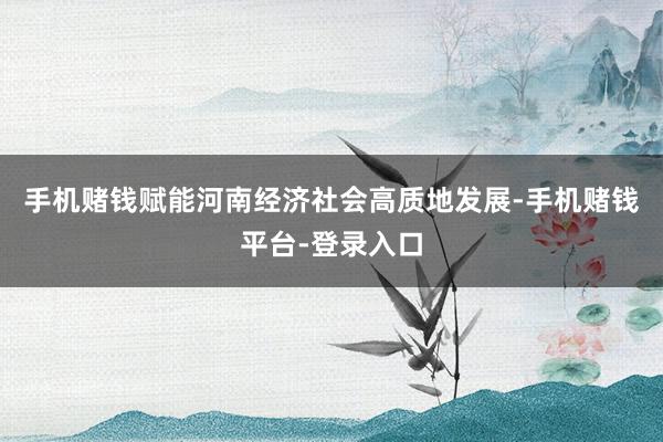 手机赌钱赋能河南经济社会高质地发展-手机赌钱平台-登录入口