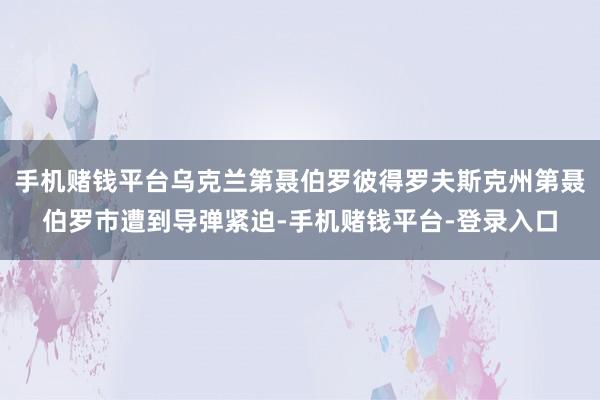 手机赌钱平台乌克兰第聂伯罗彼得罗夫斯克州第聂伯罗市遭到导弹紧迫-手机赌钱平台-登录入口