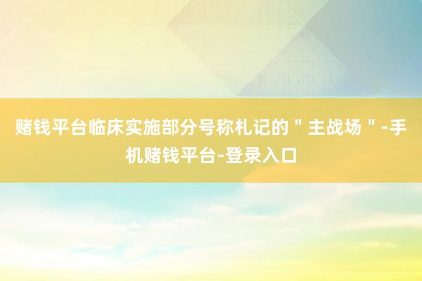 赌钱平台临床实施部分号称札记的＂主战场＂-手机赌钱平台-登录入口