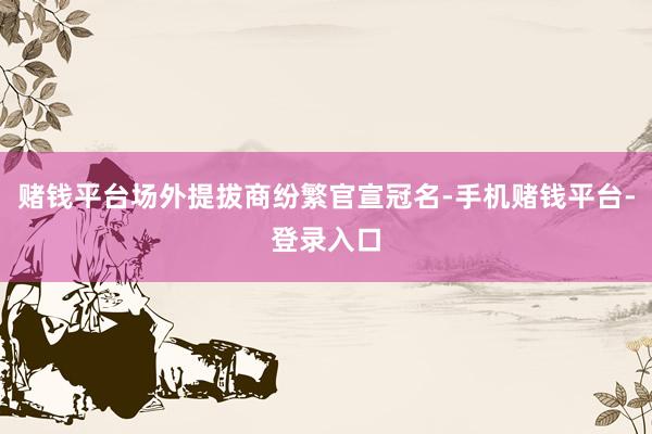 赌钱平台场外提拔商纷繁官宣冠名-手机赌钱平台-登录入口
