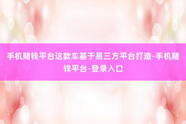 手机赌钱平台这款车基于易三方平台打造-手机赌钱平台-登录入口
