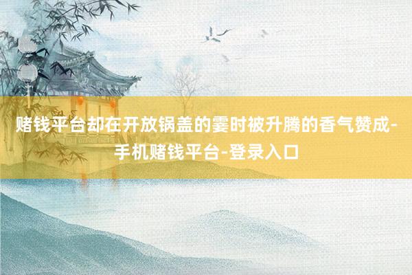 赌钱平台却在开放锅盖的霎时被升腾的香气赞成-手机赌钱平台-登录入口