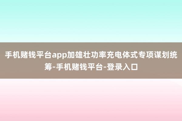 手机赌钱平台app加雄壮功率充电体式专项谋划统筹-手机赌钱平台-登录入口