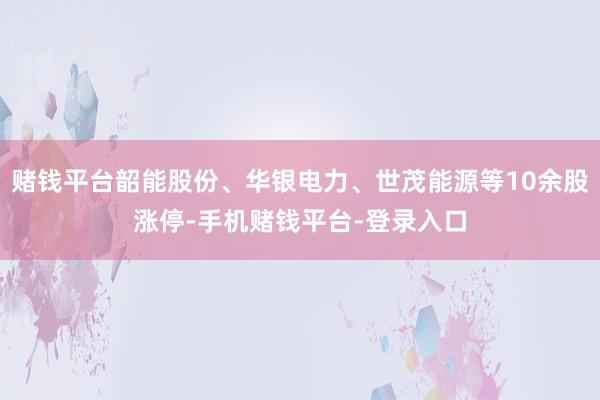 赌钱平台韶能股份、华银电力、世茂能源等10余股涨停-手机赌钱平台-登录入口
