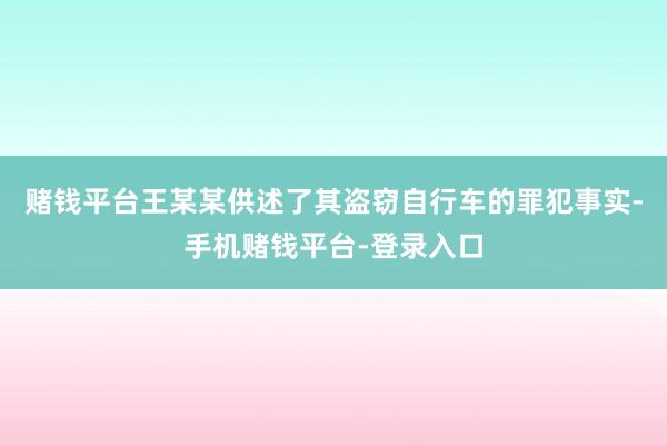 赌钱平台王某某供述了其盗窃自行车的罪犯事实-手机赌钱平台-登录入口