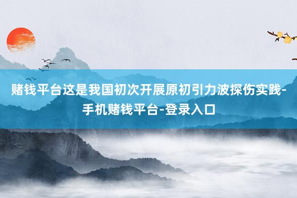 赌钱平台这是我国初次开展原初引力波探伤实践-手机赌钱平台-登录入口
