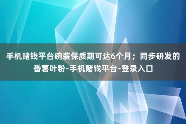 手机赌钱平台碗装保质期可达6个月；同步研发的番薯叶粉-手机赌钱平台-登录入口
