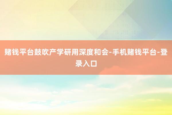 赌钱平台鼓吹产学研用深度和会-手机赌钱平台-登录入口