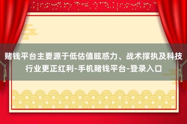 赌钱平台主要源于低估值眩惑力、战术撑执及科技行业更正红利-手机赌钱平台-登录入口