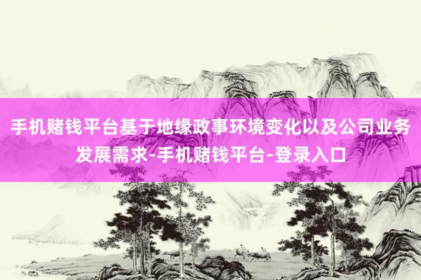 手机赌钱平台基于地缘政事环境变化以及公司业务发展需求-手机赌钱平台-登录入口
