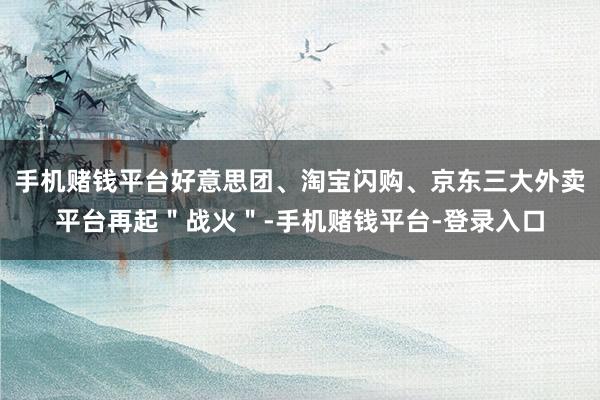 手机赌钱平台好意思团、淘宝闪购、京东三大外卖平台再起＂战火＂-手机赌钱平台-登录入口