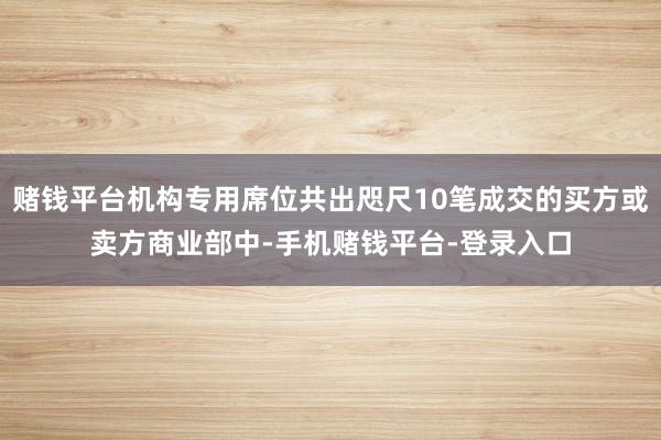 赌钱平台机构专用席位共出咫尺10笔成交的买方或卖方商业部中-手机赌钱平台-登录入口