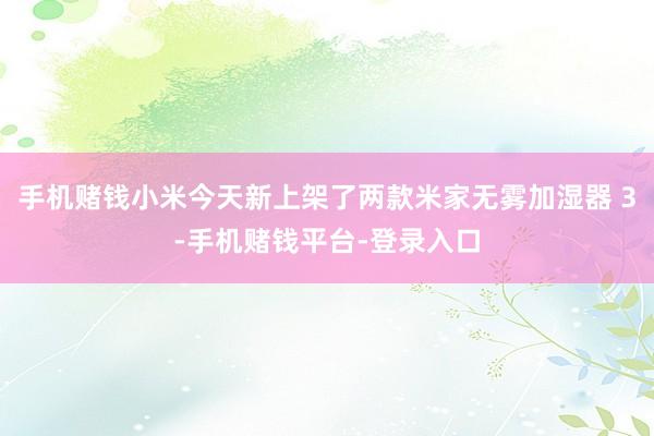 手机赌钱小米今天新上架了两款米家无雾加湿器 3-手机赌钱平台-登录入口