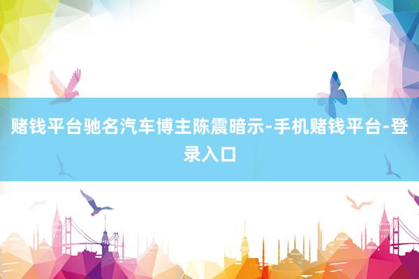 赌钱平台驰名汽车博主陈震暗示-手机赌钱平台-登录入口
