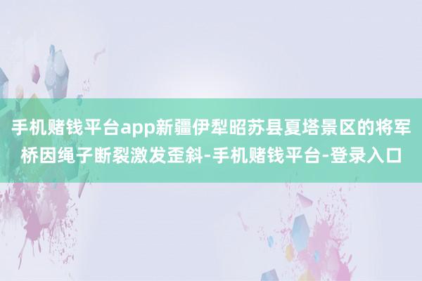 手机赌钱平台app新疆伊犁昭苏县夏塔景区的将军桥因绳子断裂激发歪斜-手机赌钱平台-登录入口