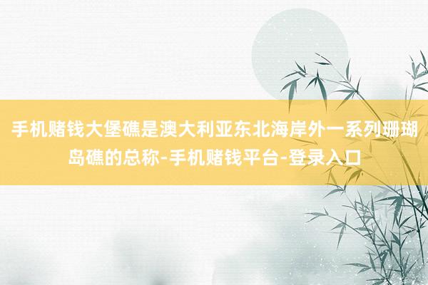 手机赌钱大堡礁是澳大利亚东北海岸外一系列珊瑚岛礁的总称-手机赌钱平台-登录入口