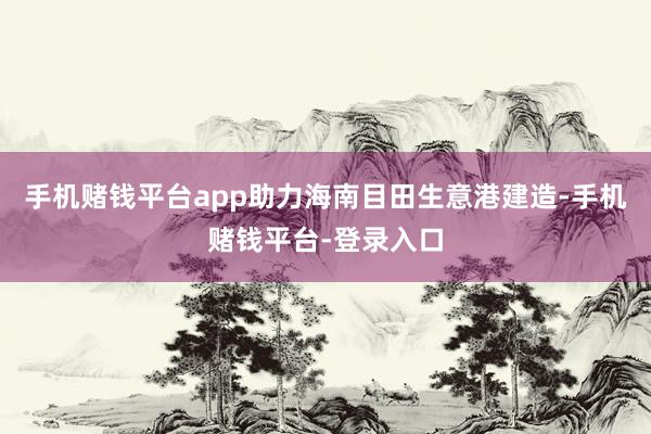 手机赌钱平台app助力海南目田生意港建造-手机赌钱平台-登录入口