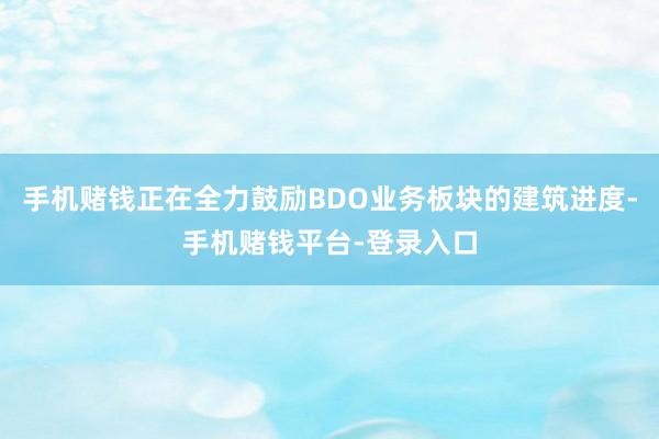 手机赌钱正在全力鼓励BDO业务板块的建筑进度-手机赌钱平台-登录入口