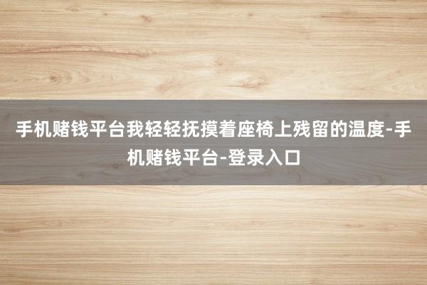手机赌钱平台我轻轻抚摸着座椅上残留的温度-手机赌钱平台-登录入口