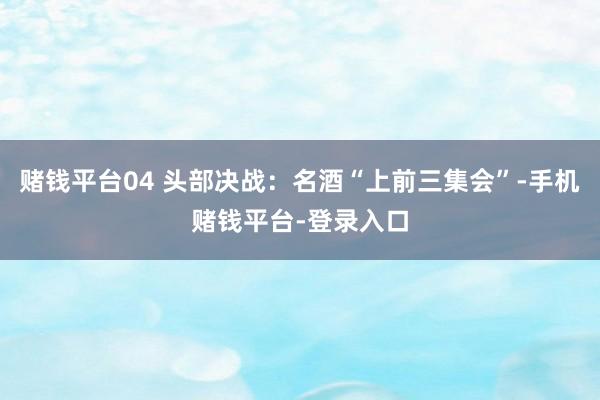 赌钱平台04 头部决战：名酒“上前三集会”-手机赌钱平台-登录入口