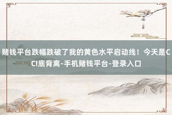 赌钱平台跌幅跌破了我的黄色水平启动线！今天是CCI底背离-手机赌钱平台-登录入口