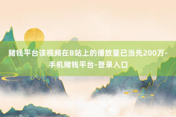 赌钱平台该视频在B站上的播放量已当先200万-手机赌钱平台-登录入口