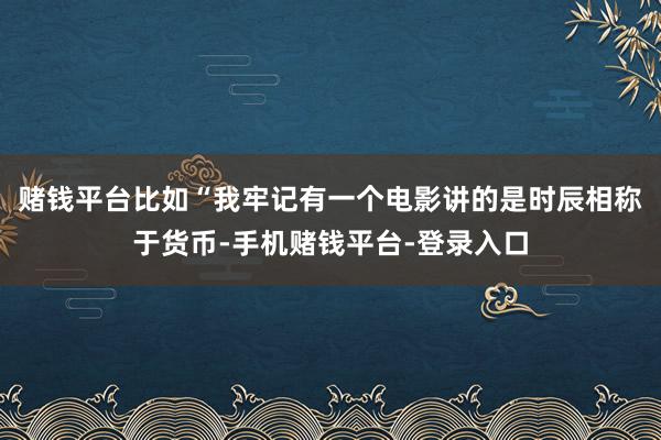 赌钱平台比如“我牢记有一个电影讲的是时辰相称于货币-手机赌钱平台-登录入口