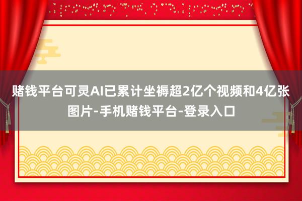 赌钱平台可灵AI已累计坐褥超2亿个视频和4亿张图片-手机赌钱平台-登录入口