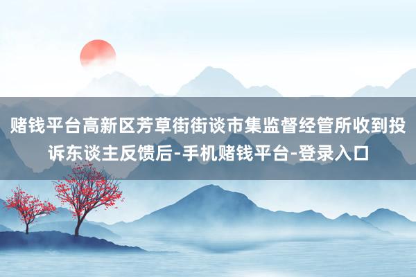 赌钱平台高新区芳草街街谈市集监督经管所收到投诉东谈主反馈后-手机赌钱平台-登录入口