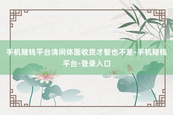 手机赌钱平台清闲体面收货才智也不差-手机赌钱平台-登录入口