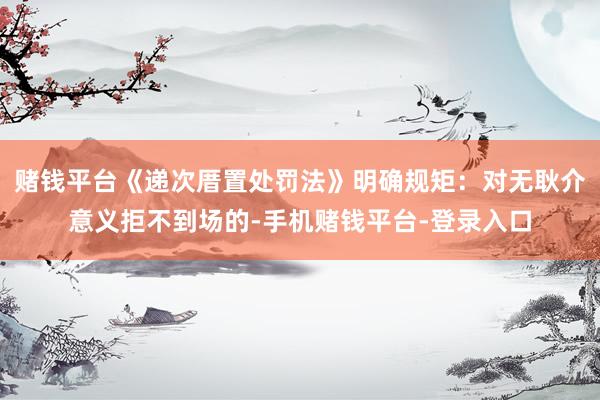 赌钱平台《递次厝置处罚法》明确规矩：对无耿介意义拒不到场的-手机赌钱平台-登录入口