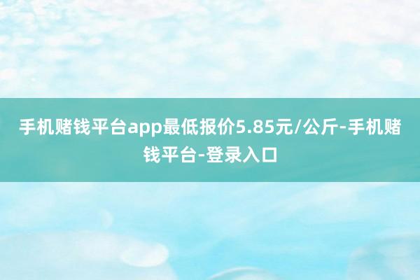 手机赌钱平台app最低报价5.85元/公斤-手机赌钱平台-登录入口
