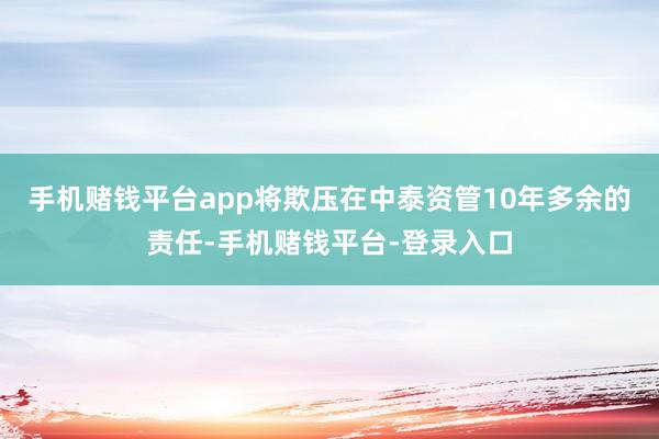 手机赌钱平台app将欺压在中泰资管10年多余的责任-手机赌钱平台-登录入口