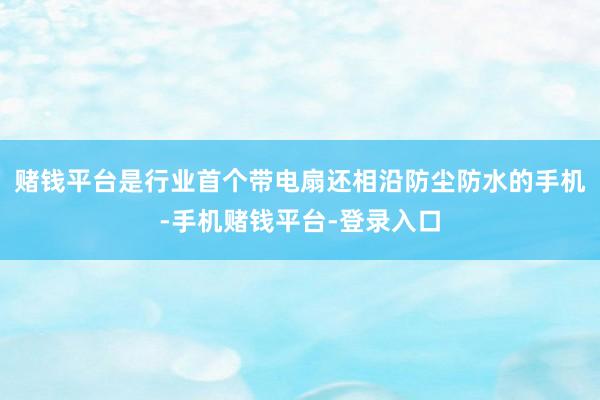 赌钱平台是行业首个带电扇还相沿防尘防水的手机-手机赌钱平台-登录入口
