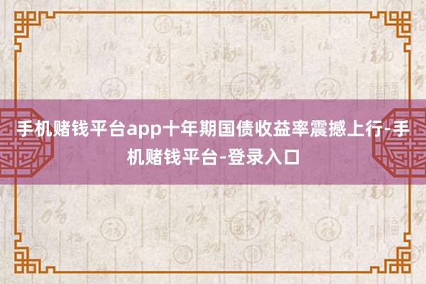手机赌钱平台app十年期国债收益率震撼上行-手机赌钱平台-登录入口