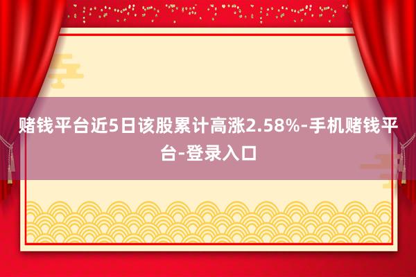 赌钱平台近5日该股累计高涨2.58%-手机赌钱平台-登录入口