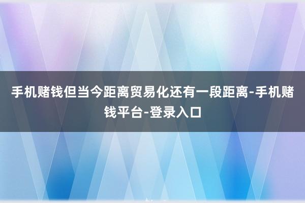 手机赌钱但当今距离贸易化还有一段距离-手机赌钱平台-登录入口