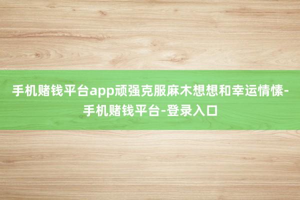 手机赌钱平台app顽强克服麻木想想和幸运情愫-手机赌钱平台-登录入口