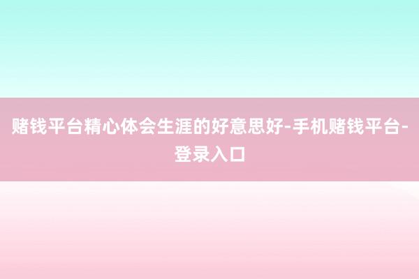 赌钱平台精心体会生涯的好意思好-手机赌钱平台-登录入口