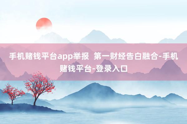 手机赌钱平台app举报  第一财经告白融合-手机赌钱平台-登录入口