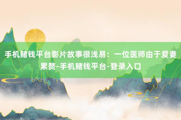 手机赌钱平台影片故事很浅易:一位医师由于爱妻累赘-手机赌钱平台-登录入口