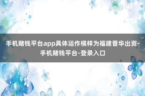 手机赌钱平台app具体运作模样为福建晋华出资-手机赌钱平台-登录入口