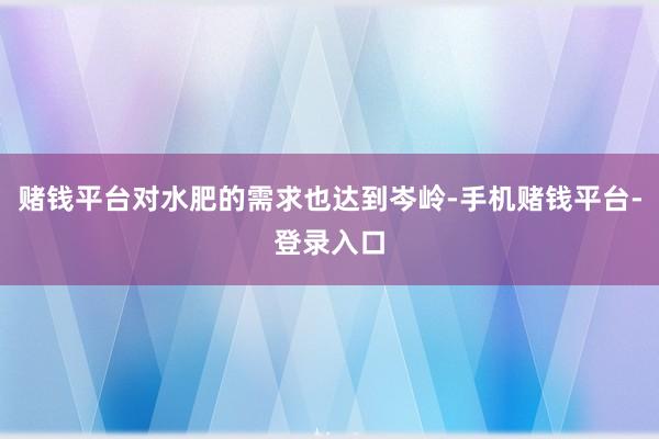 赌钱平台对水肥的需求也达到岑岭-手机赌钱平台-登录入口