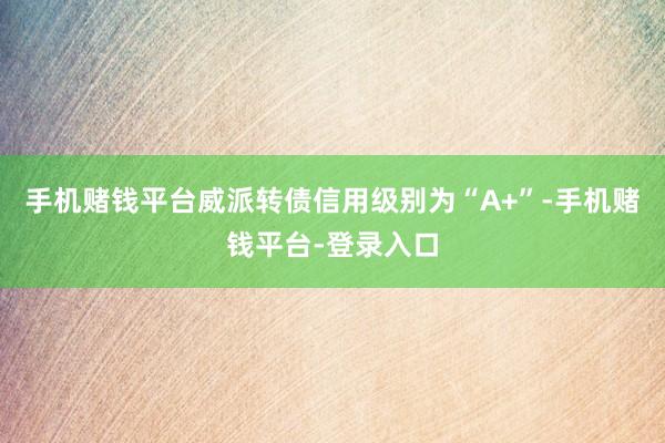 手机赌钱平台威派转债信用级别为“A+”-手机赌钱平台-登录入口