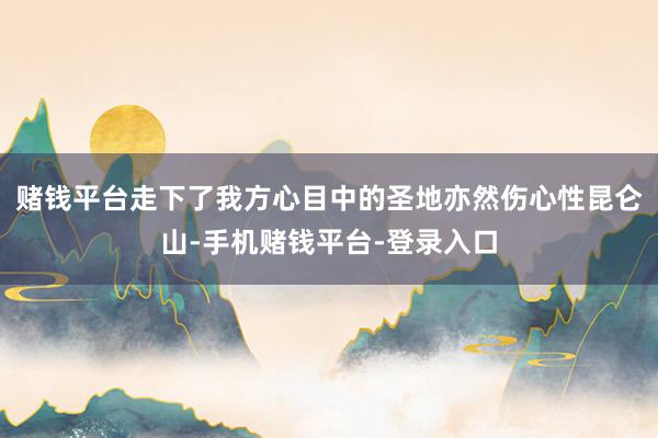 赌钱平台走下了我方心目中的圣地亦然伤心性昆仑山-手机赌钱平台-登录入口