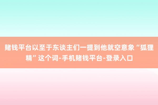 赌钱平台以至于东谈主们一提到他就空意象“狐狸精”这个词-手机赌钱平台-登录入口